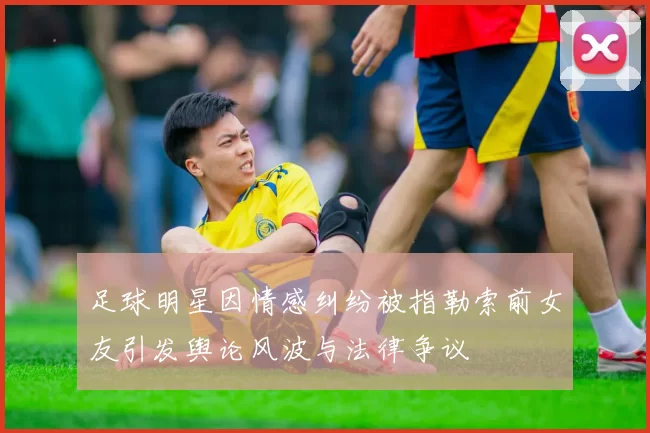 足球明星因情感纠纷被指勒索前女友引发舆论风波与法律争议