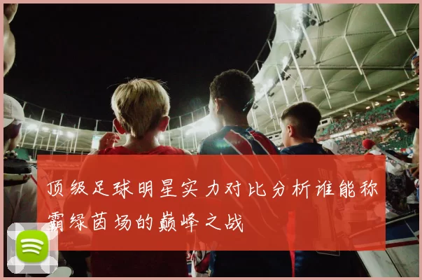 顶级足球明星实力对比分析谁能称霸绿茵场的巅峰之战