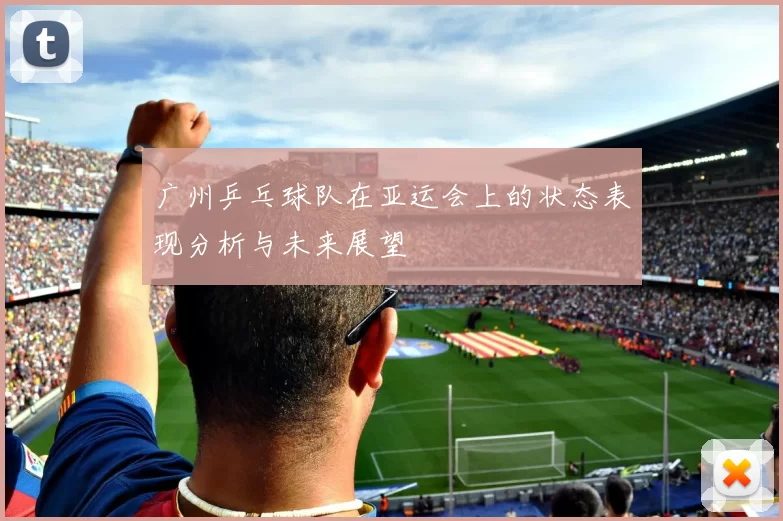 广州乒乓球队在亚运会上的状态表现分析与未来展望