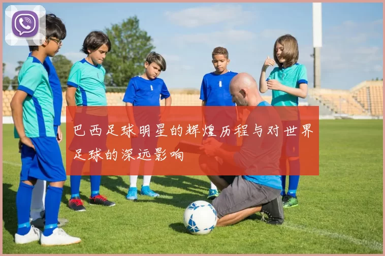 巴西足球明星的辉煌历程与对世界足球的深远影响