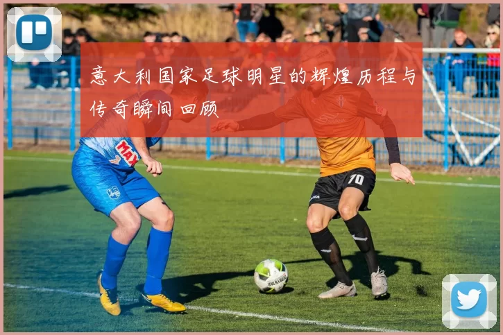 意大利国家足球明星的辉煌历程与传奇瞬间回顾