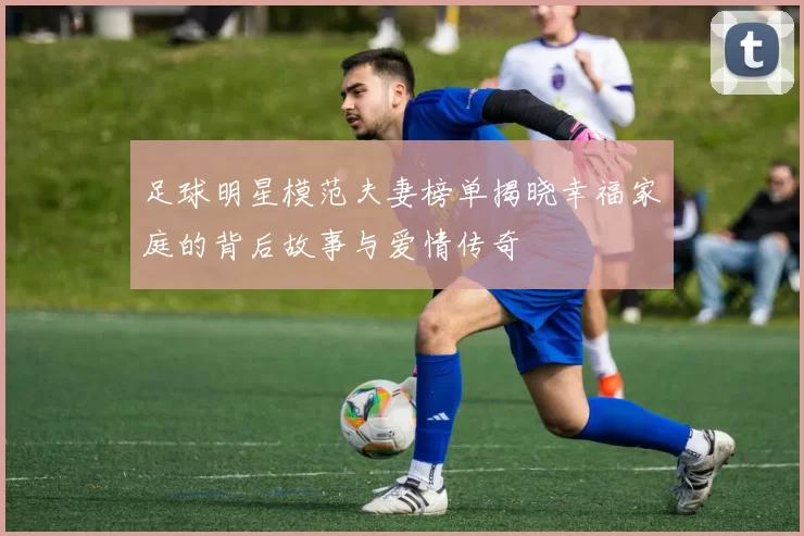 足球明星模范夫妻榜单揭晓幸福家庭的背后故事与爱情传奇