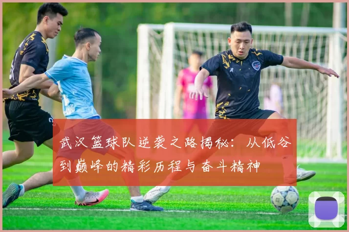 武汉篮球队逆袭之路揭秘：从低谷到巅峰的精彩历程与奋斗精神