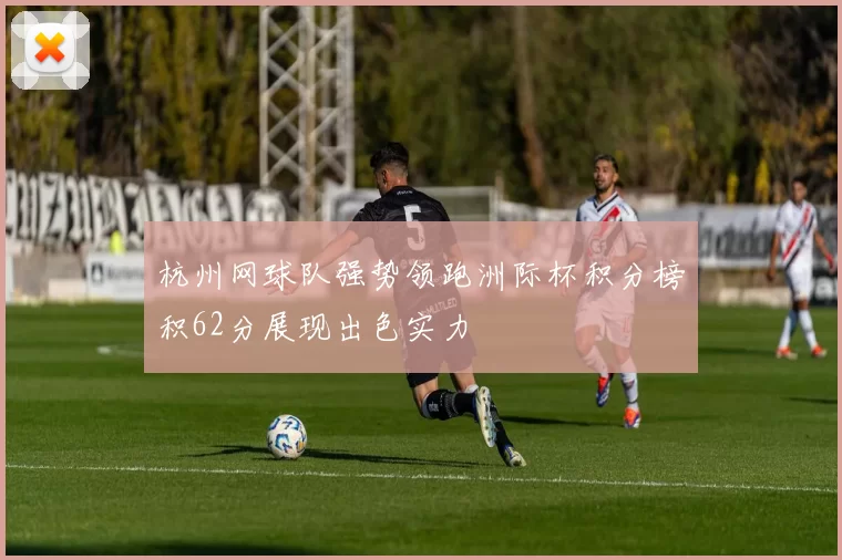 杭州网球队强势领跑洲际杯积分榜积62分展现出色实力