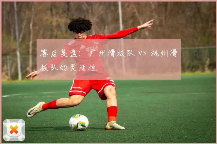 赛后复盘：广州滑板队 vs 杭州滑板队的灵活性